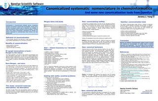 Canonicalized systematic nomenclature in chemoinformatics
And some new canonicalization tools from OpenEye
Jeremy J. Yang
Introduction

Morgan demo and study

Canonicalization in chemoinformatics facilitates rigorous, unambiguous
expression and handling of chemical data and knowledge. However, just as
chemistry encompasses multiple levels of abstraction and modelling, no
single canonicalization method is sufficient to solve all problems. This study
reviews some existing canonicalization methodology and describes new
methods implemented by chemoinformatics library OEChem and other
OpenEye tools.

New: canonicalizing molfiles
Fig 1: Morgan demo.
Extended connectivity
values and atom orders.
Uses OEChem and
Ogham. NCI Diversity
set processed with no
errors.

Definition of canonicalization
A canonicalization algorithm must determine a single representation among
many possible representations for an individual in its domain.

Benefits of canonicalization
•  testing equality of molecules
•  database search speed
•  rigorous informatics and thinking

N! (graph isomorphism is hard) –
Morgan to the rescue
algorithm1

The Morgan
is the basis of most chemical canonicalization work
since, and deserves careful study. In 1965 Harry L. Morgan published the
algorithm already implemented at CAS for its compound registry system.
This work, based on generic graph theory, comprises a theoretical solution
to the problem of molecular canonicalization, and material validation of its
efficacy.

More Morgan, and more
The Morgan algorithm was a huge step forward, but the basic algorithm has
some shortcomings, in performance and comprehensiveness, which have
been corrected by subsequent investigators. The resulting methods have
been implemented and widely used in large scale database systems. Some
key contributions:
•  Morgan, 1965 à note to Harry: “You da man!” à CAS
•  Wipke & Dyott, 1974 à stereo-enhanced Morgan à MDL
•  Jochum & Gasteiger, 1977 à Morgan refinement à CACTVS
•  Shelley & Munk, 1977 à Morgan refinement
•  Weininger, 1988 à CANSMI canonical line notation à Daylight
•  Bradshaw, 1998 à parent compounds à GSK,Daylight
•  Delany & Sayle, 1999 à tautomers à OpenEye
•  INChi, 2004 à global canonical line notation

This study: canonical molecular
descriptions, not descriptors
The study of graph theory and canonicalization applied to chemistry is
extensive and diverse. Canonical descriptors which do not fully represent
the model can be of great utility in statistical analyses but are not the focus
of this nomenclature study.

Canonicalizing a connection table is not new and was discussed by Morgan1
and others. But generating canonical forms of current standard formats is not
widely done, for historical and practical reasons, although the available
benefits. This is increasingly true now that longer strings are more easily
handled by existing computers.
OEChem provides sufficient control to
accomplish this task. Proposed algorithm:

The OpenEye chemoinformatics toolkit OEChem12 employs an optimized
Morgan-like canonical algorithm to generate canonical smiles. In addition,
the api provides a rich set of tools which can facilitate generation of
canonical representations of many types, for many chemical and
informational models, and for many standard file formats.

•  Remove non-structural data
•  Supress hydrogens
•  Canonical atom order
•  Canonical bond order
•  Canonical Kekule bonding based on (selected) aromaticity model

•  OEChem::OECanonicalOrderAtoms()
•  OEChem::OECanonicalOrderBonds()
•  OEChem aromaticity models: OE, Daylight, Tripos, MDL, MMFF
•  OEChem: many file formats and flavors, low-level writers
•  QuacPac13: tautomers application and toolkit

However, the advantages of more terse canonical line notations remain.

Fig 2: Morgan
slow due to
symmetry.

RESULTS: Using test program canmol.py, 1990 NCI Diversity set converted
to canonical SDF files, exactly equal to SDF files converted via SMILES
(demo.eyesopen.com/cgi-bin/canmol). Also done with MOL2 format. This test
validates the ability of OEChem to canonicalize molfiles as strings.

Fig 3: Morgan
fails

Aha! -- Chemo-taxonomy is a “stranded
hierarchy”
•  subatomic à atoms à molecules
•  normal weight atoms à isotopes
•  Kekule molecule model à aromatic molecule models
•  non-stereo molecule à stereoisomers
•  single molecule à combinatorial libraries
•  single molecule à queries
•  small molecule à macromolecule + cofactors + ligands
•  single molecule à Markush structures
•  single molecule à tautomer set
•  single molecule à pKa states
•  single molecule à reactions
•  2D à 3D
There is a hierarchical relationship among some of these expansions while
some are independent. For example, combinatorial library may involve
stereoisomeric individuals or non-stereo.
For every combination of
molecular representations, canonicalization could be advantageous for the
reasons described. Hence the task of canonicalization is a multi-faceted
one.

Dealing with reality: practical problems
1.  Existing formats (may often be):
•  ambiguous – poorly defined spec or poor compliance
•  un-rigorous – both syntax and semantics are important
•  non-comprehensive – only organic, covalent, size limits
2.  Stereoisomer canonicalization remains difficult
•  "relative stereo-centers"
3.  Differing valence assumptions and conventions
•  implicit-valence and Hcount formats prone to mishandling
4.  Information content and model differences in existing formats
•  cannot robustly convert if info must be inferred (e.g. bonds)
5.  Disagreement over correct chemistry
•  e.g., valences, aromaticity
6.  Local versus global canonicalization
•  Benefits of canonicalization are available locally or globally.
global canonicalization requires cooperation.
•  Locality definition (time, place, software versions)

OpenEye canonicalization tools

New: canonical tautomers
Tautomers have the same formula (structural isomers), but may differ in
proton and electron location, and formal bond order. Special cases: keto/
enol, zwitterion, ring-chain. In the Delany/Sayle algorithm8,13, hydrogen
donors and acceptors are perceived, and the number of free hydrogens.
Donors and acceptor atoms are ordered canonically.
At this stage all
tautomerically equivalent inputs are represented identically.
Hydrogen
locations are exhaustively enumerated. A simple ruleset for enumeration
order can designate the first to be the canonical tautomer.
Through
additional rules, the liklihood can be increased that the canonical tautomer
is a low-energy form. Applications: registration (exact search), substructure
searching, property prediction, similarity/clustering, protein-ligand analysis.
Failure to perceive tautomerism leads to different results for different
valence models which really represent the same chemical entity.

Fig 4: example:
tautomers listed
separately in ACD98.
The latter is the OEcanonical form.
Results: The Maybridge 2003 database was analyzed by the OE program
tautomers13. Of 71367 molecules, 97 have tautomers (47 pairs and one
triplet). Note that additionally, 2381 were found to be non-unique molecules.

Conclusion
Rigorous and effective chemoinformatics systems require concepts
and methods for canonicalization at multiple levels of chemical
abstraction and organization. The current state of the art presents
many theoretical and practical challenges. OpenEye tools can help.

References
1.  Morgan, H. L., "Generation of a unique machine description for chemical structures - A
technique developed at Chemical Abstracts Services", J. Chem. Doc. 1965, 5, 107.
2.  Stereochemically unique naming algorithm, W. Todd Wipke, Thomas M. Dyott; J. Am.
Chem. Soc.; 1974; 96(15); 4834-4842.
3.  Canonical Numbering and Constitutional Symmetry, Clemens Jochum and Johann
Gasteiger, J. Chem. Inf. Comput. Sci.; 1977; 17(2); 113-117.
4.  Computer Perception of Topological Symmetry, Craig A. Shelley, Morton E. Munk; J.
Chem. Inf. Comput. Sci.; 1977; 17(2); 110-113.
5.  An Approach to the Assignment of Canonical Connection Tables and Topological
Symmetry Perception, Craig A. Shelley, Morton E. Munk, J. Chem. Inf. Comput. Sci.;
1979; 19(4); 247-250.
6.  David Weininger, Arthur Weininger and Joseph L. Weininger, "SMILES 2: Algorithm for
Generation of Unique SMILES Notation", Journal of Chemical Information and
Computer Science (JCICS), Vol. 29, No. 2, pp. 97-101, 1989.
7.  A beginner's guide to responsible parenting or knowing your roots,
www.daylight.com/meetings/emug98/Bradshaw/, EuroMUG '98, Cambridge, UK, Oct
1998.
8.  Canonicalization and Enumeration of Tautomers, Jack Delany and Roger Sayle,
www.daylight.com/meetings/emug99/Delany/taut_html/sld001.htm EuroMUG '99,
Cambridge, UK, Oct 1999.
9.  Hooked on Protonics, Roger Sayle and Geoff Skillman,
www.eyesopen.com/about/events/presentations/acs02/sld001.htm, 224th ACS
National Meeting, Boston, Aug 2002.
10.  Introduction to Chemical Info Systems, John Bradshaw,
www.daylight.com/meetings/emug02/Bradshaw/Training/, Euromug02 24th-26th
September 2002, Cambridge UK
11.  That INChIFeeling, www.reactivereports.com/40/40_3.html, Reactive Reports, Sep
2004 (issue 40)
12.  OEChem, OpenEye Scientific Software, 2002.
13.  QuacPac, OpenEye Scientific Software, 2004.

Fig 5: tautomer triplet from Maybridge 2003

New: canonical pKa states
But

The canonicalization of alternative pKa states is accomplished for many classes
of molecules by the OpenEye program pkatyper13. This problem resembles
tautomer canonicalization in many respects, and is an area of active research
at OpenEye.

3600 Cerrillos Road
Suite 1107
Santa Fe, New Mexico 87507

505.473.7385
info@eyesopen.com
www.eyesopen.com

 
