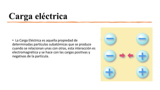 Carga eléctrica
• La Carga Eléctrica es aquella propiedad de
determinadas partículas subatómicas que se produce
cuando se relacionan unas con otras, esta interacción es
electromagnética y se hace con las cargas positivas y
negativas de la partícula.
 