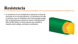 Resistencia
• La resistencia es una medida de la oposición al flujo de
corriente en un circuito eléctrico. La resistencia se mide
en ohmios, que se simbolizan con la letra griega omega
(Ω). Se denominaron ohmios en honor a Georg Simón
Ohm (1784-1854), un físico alemán que estudió la
relación entre voltaje, corriente y resistencia.
 