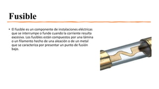 Fusible
• El fusible es un componente de instalaciones eléctricas
que se interrumpe o funde cuando la corriente resulta
excesiva. Los fusibles están compuestos por una lámina
o un filamento hecho de una aleación o de un metal
que se caracteriza por presentar un punto de fusión
bajo.
 