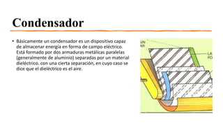 Condensador
• Básicamente un condensador es un dispositivo capaz
de almacenar energía en forma de campo eléctrico.
Está formado por dos armaduras metálicas paralelas
(generalmente de aluminio) separadas por un material
dieléctrico. con una cierta separación, en cuyo caso se
dice que el dieléctrico es el aire.
 