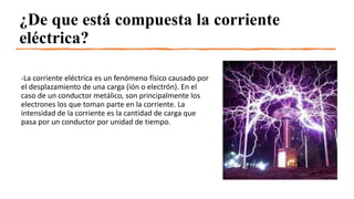 ¿De que está compuesta la corriente
eléctrica?
-La corriente eléctrica es un fenómeno físico causado por
el desplazamiento de una carga (ión o electrón). En el
caso de un conductor metálico, son principalmente los
electrones los que toman parte en la corriente. La
intensidad de la corriente es la cantidad de carga que
pasa por un conductor por unidad de tiempo.
 