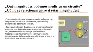 ¿Qué magnitudes podemos medir en un circuito?
¿Cómo se relacionan entre si estas magnitudes?
-En un circuito eléctrico intervienen principalmente tres
magnitudes: Intensidad de corriente, resistencia y
diferencia de potencial o tensión.
-Dos magnitudes son directamente proporcionales si al
aumentar una, la otra también aumenta y al disminuir
una, la otra también disminuye. Inversamente
Proporcionales Dos magnitudes son inversamente
proporcionales si al aumentar una, disminuye la otra; y si
al disminuir una, aumenta la otra.
 