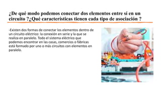 ¿De qué modo podemos conectar dos elementos entre sí en un
circuito ?¿Qué características tienen cada tipo de asociación ?
-Existen dos formas de conectar los elementos dentro de
un circuito eléctrico: la conexión en serie y la que se
realiza en paralelo. Todo el sistema eléctrico que
podemos encontrar en las casas, comercios o fábricas
está formado por uno o más circuitos con elementos en
paralelo.
 