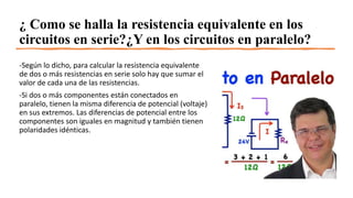 ¿ Como se halla la resistencia equivalente en los
circuitos en serie?¿Y en los circuitos en paralelo?
-Según lo dicho, para calcular la resistencia equivalente
de dos o más resistencias en serie solo hay que sumar el
valor de cada una de las resistencias.
-Si dos o más componentes están conectados en
paralelo, tienen la misma diferencia de potencial (voltaje)
en sus extremos. Las diferencias de potencial entre los
componentes son iguales en magnitud y también tienen
polaridades idénticas.
 