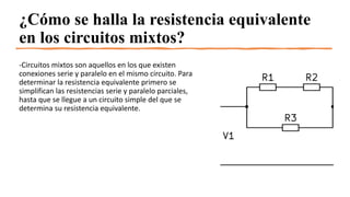 ¿Cómo se halla la resistencia equivalente
en los circuitos mixtos?
-Circuitos mixtos son aquellos en los que existen
conexiones serie y paralelo en el mismo circuito. Para
determinar la resistencia equivalente primero se
simplifican las resistencias serie y paralelo parciales,
hasta que se llegue a un circuito simple del que se
determina su resistencia equivalente.
 