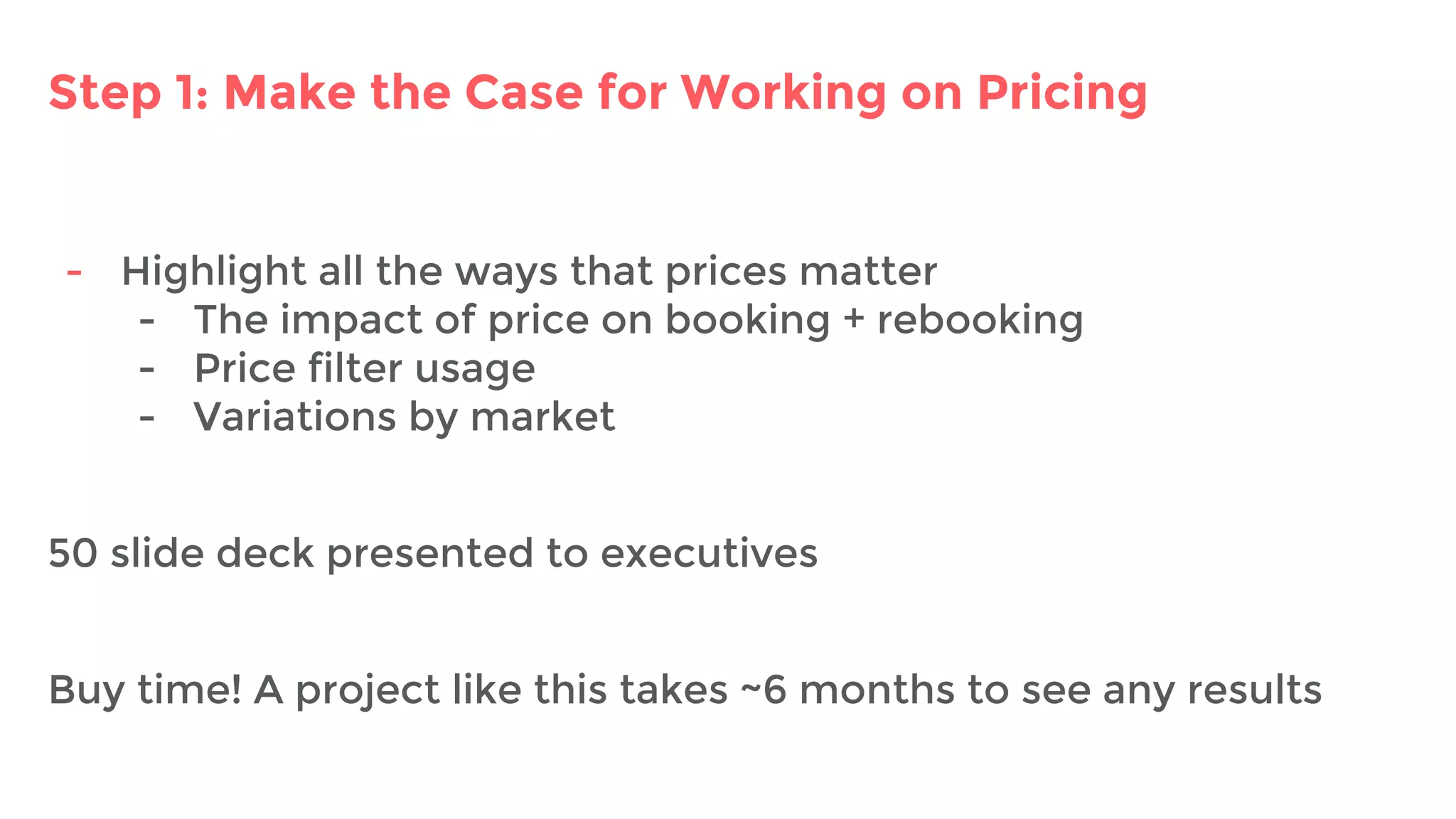 Step 1: Make the Case for Working on Pricing
- Highlight all the ways that prices matter
- The impact of price on booking + rebooking
- Price filter usage
- Variations by market
50 slide deck presented to executives
Buy time! A project like this takes ~6 months to see any results
 