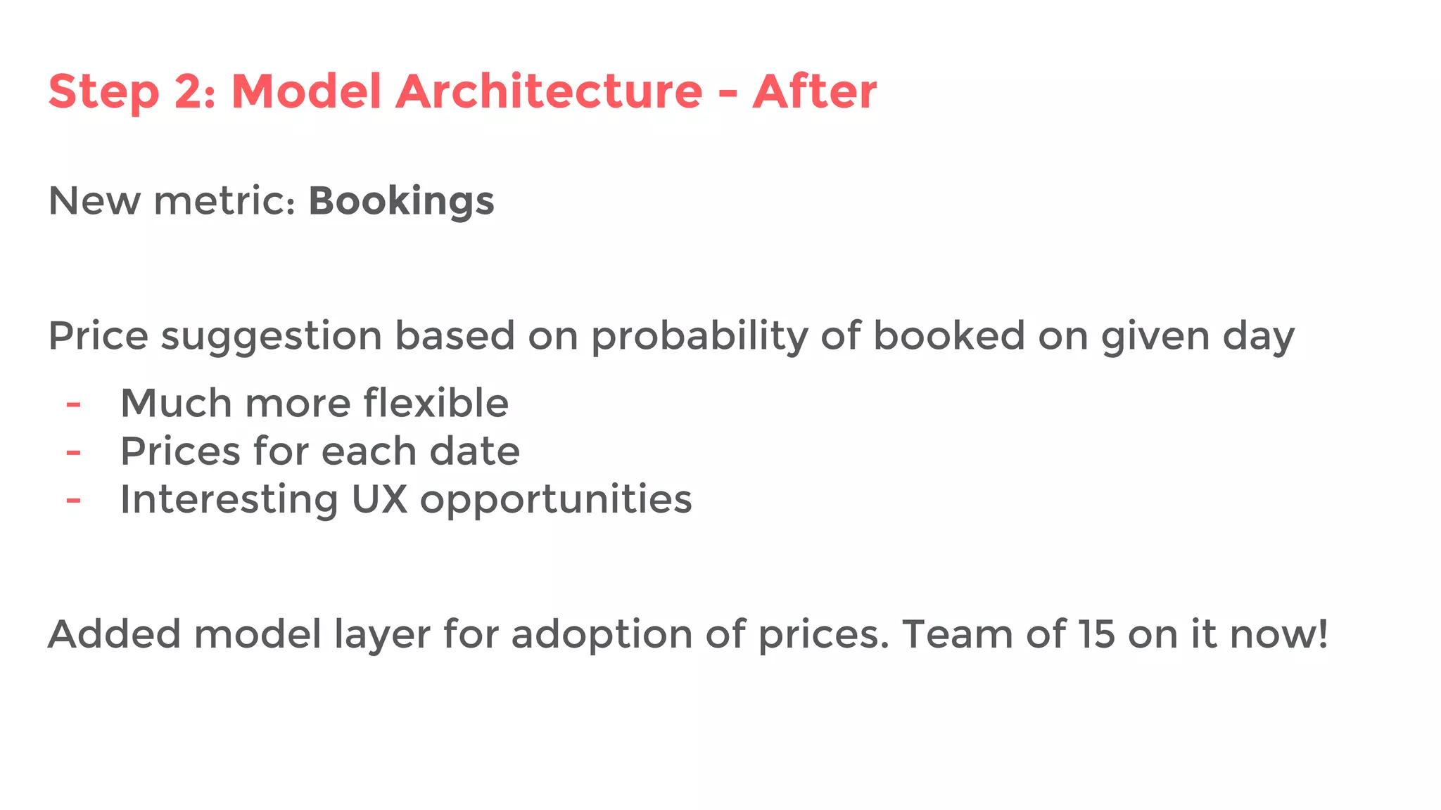 Step 2: Model Architecture - After
New metric: Bookings
Price suggestion based on probability of booked on given day
- Much more flexible
- Prices for each date
- Interesting UX opportunities
Added model layer for adoption of prices. Team of 15 on it now!
 