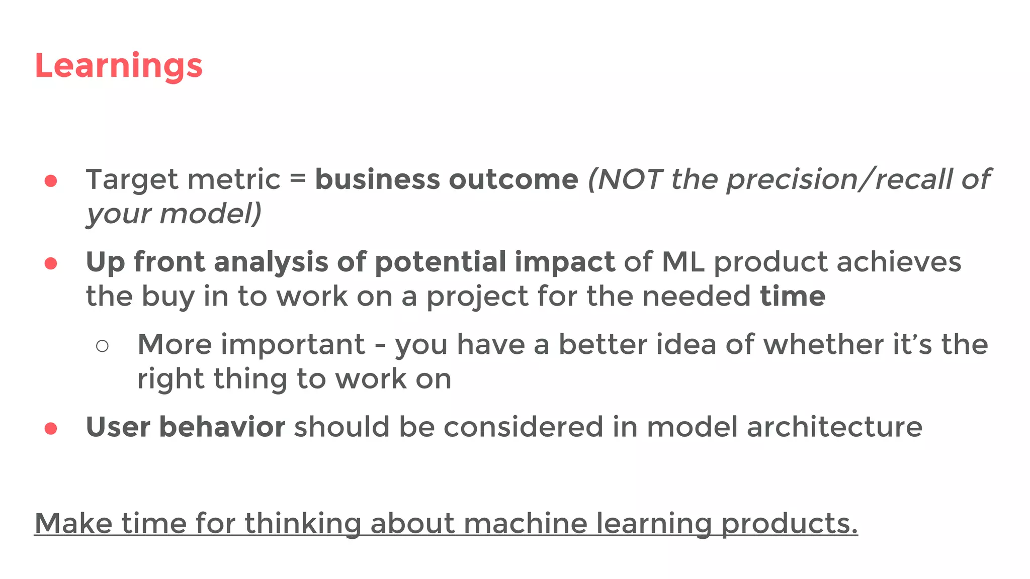 Learnings
● Target metric = business outcome (NOT the precision/recall of
your model)
● Up front analysis of potential impact of ML product achieves
the buy in to work on a project for the needed time
○ More important - you have a better idea of whether it’s the
right thing to work on
● User behavior should be considered in model architecture
Make time for thinking about machine learning products.
 