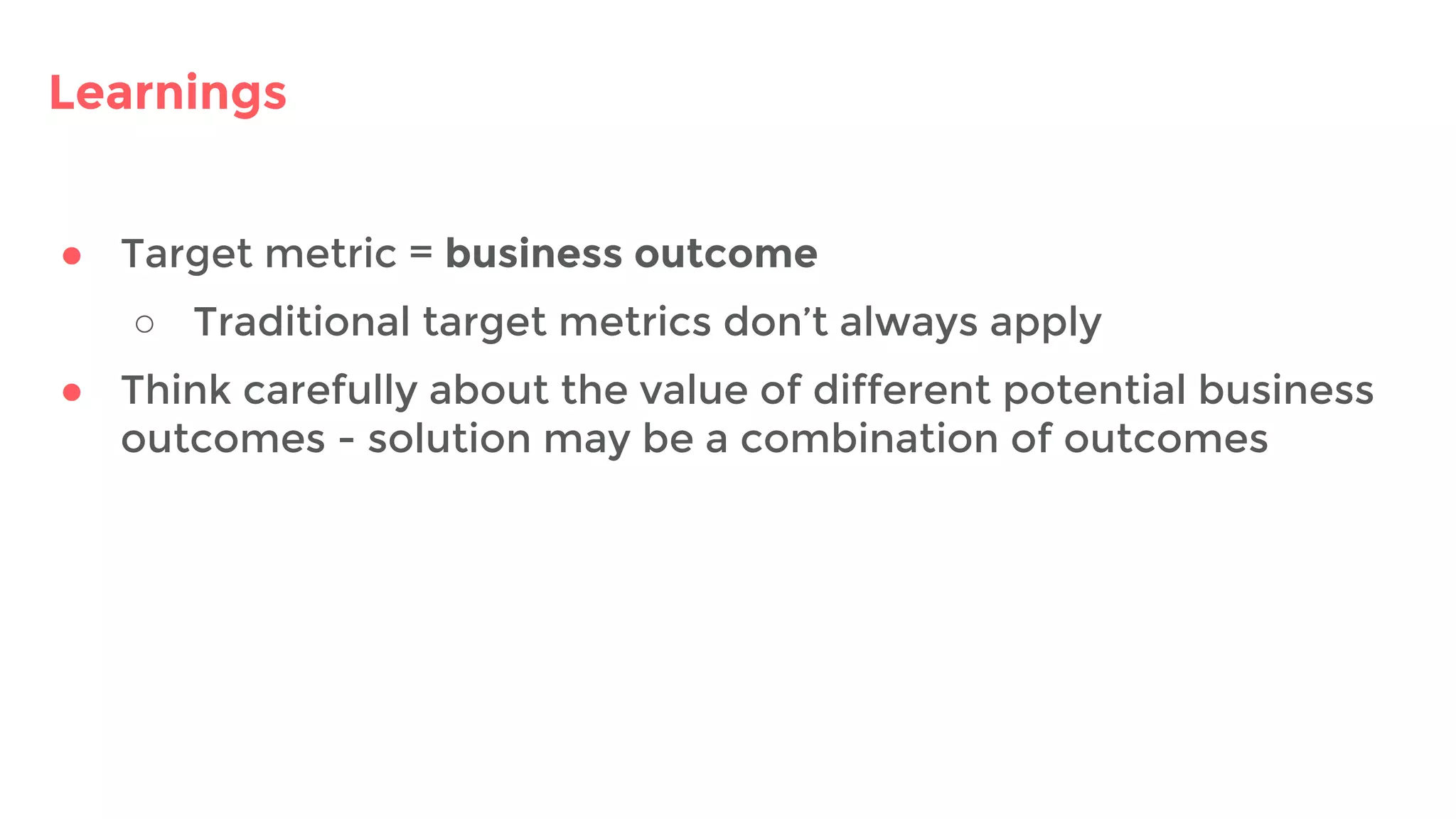 Learnings
● Target metric = business outcome
○ Traditional target metrics don’t always apply
● Think carefully about the value of different potential business
outcomes - solution may be a combination of outcomes
 