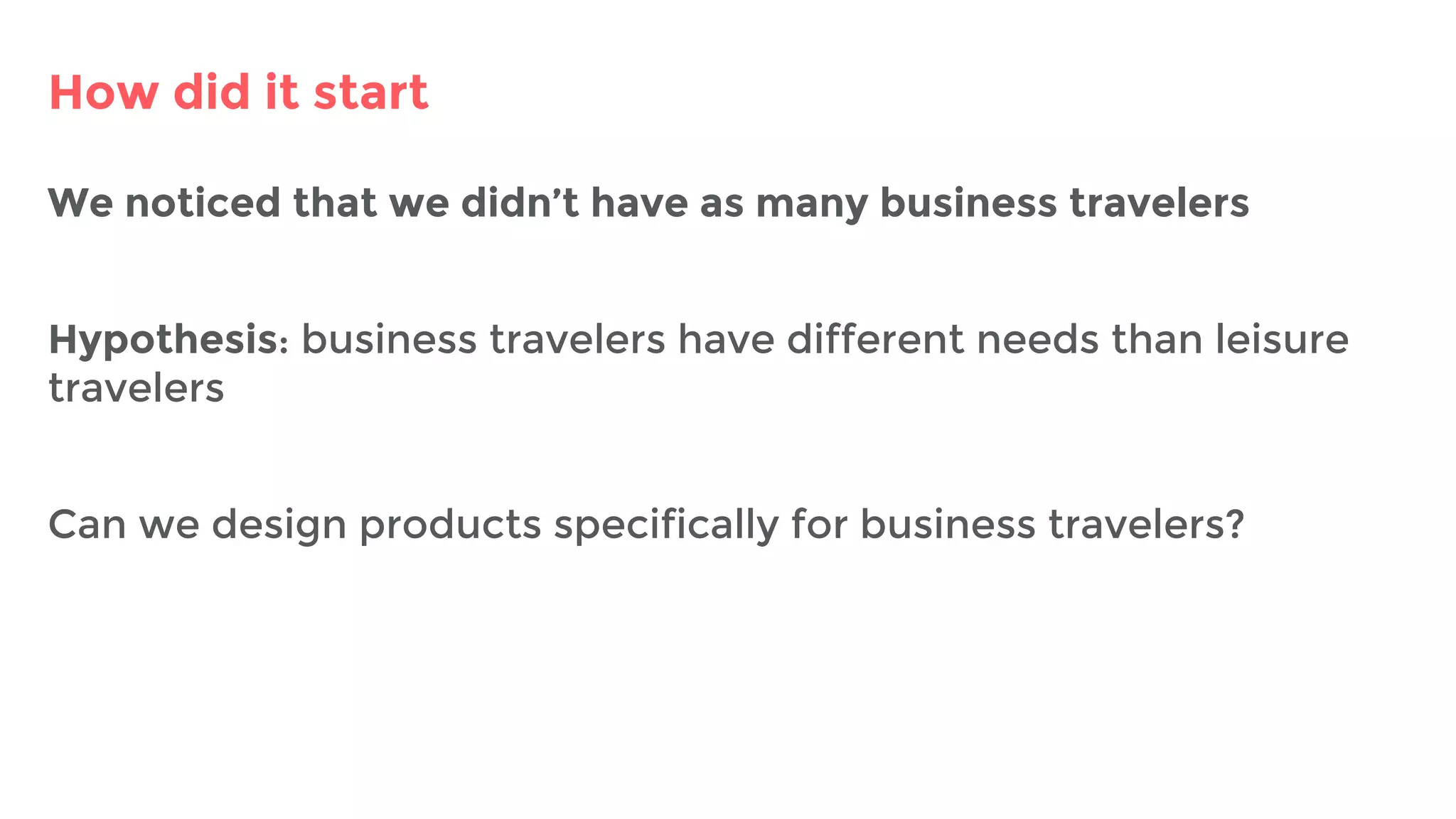 How did it start
We noticed that we didn’t have as many business travelers
Hypothesis: business travelers have different needs than leisure
travelers
Can we design products specifically for business travelers?
 