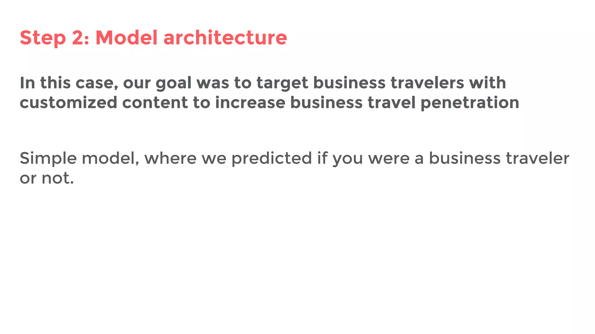 Step 2: Model architecture
In this case, our goal was to target business travelers with
customized content to increase business travel penetration
Simple model, where we predicted if you were a business traveler
or not.
 