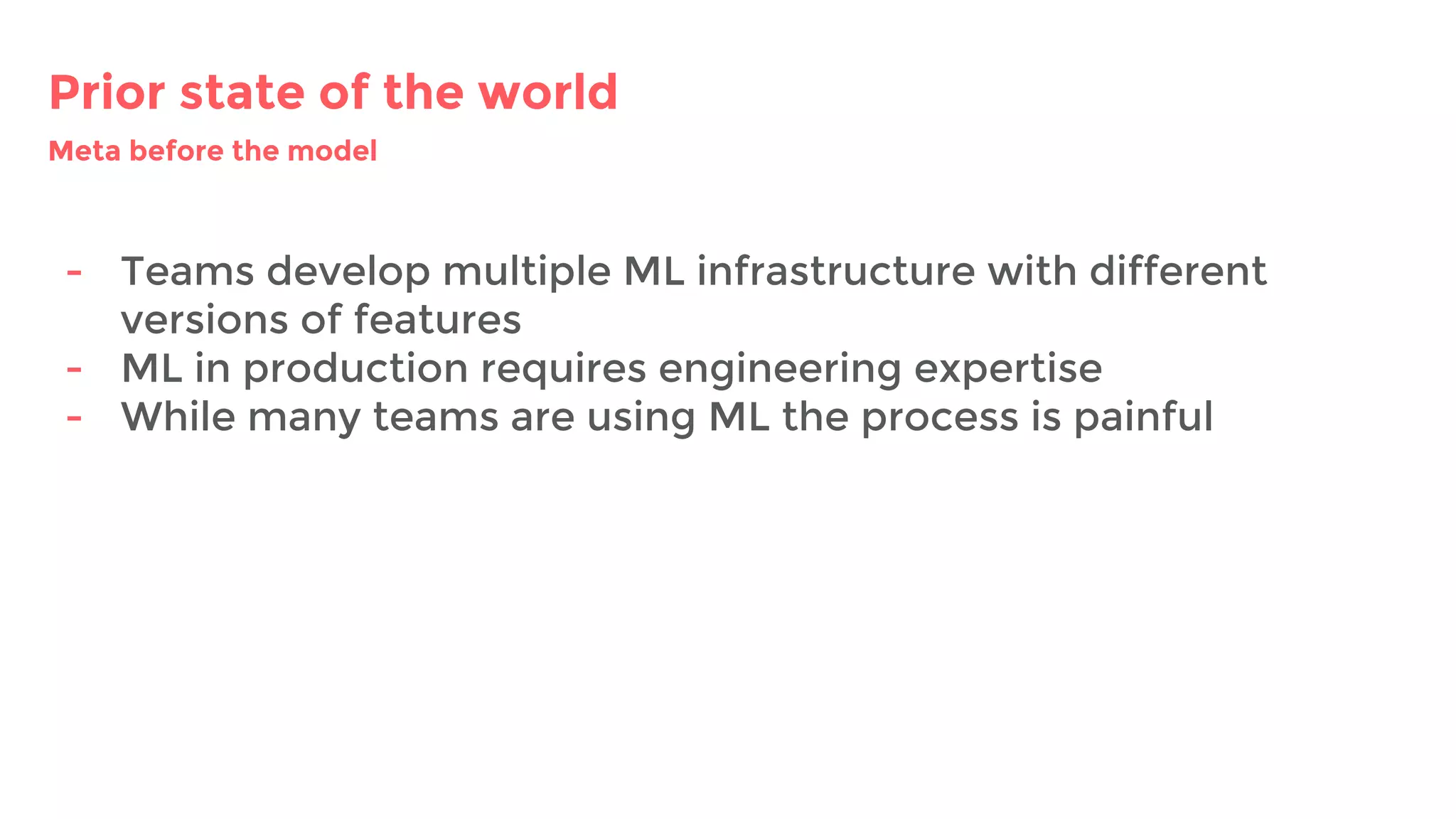 Prior state of the world
- Teams develop multiple ML infrastructure with different
versions of features
- ML in production requires engineering expertise
- While many teams are using ML the process is painful
Meta before the model
 