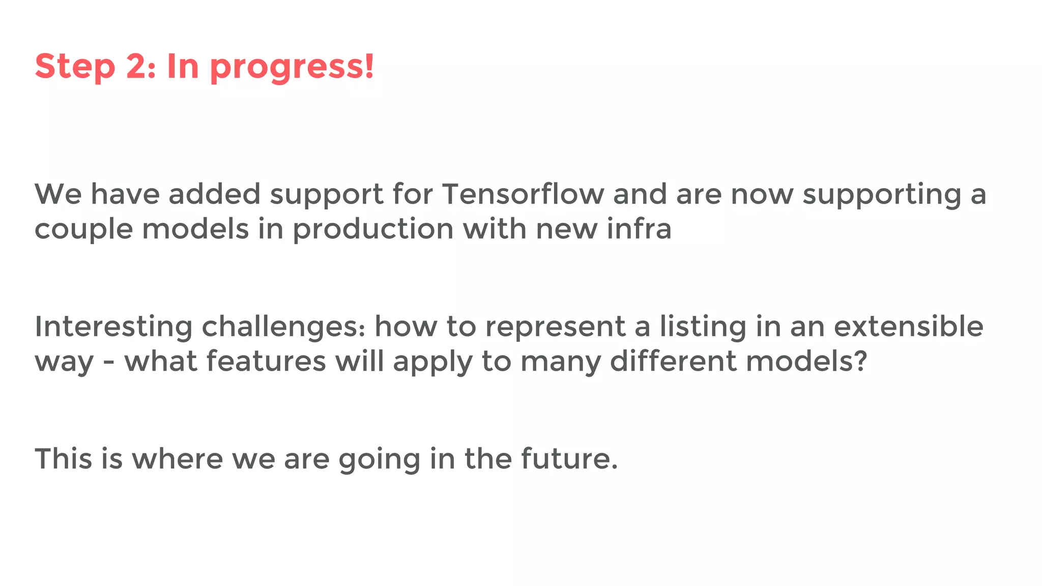 Step 2: In progress!
We have added support for Tensorflow and are now supporting a
couple models in production with new infra
Interesting challenges: how to represent a listing in an extensible
way - what features will apply to many different models?
This is where we are going in the future.
 