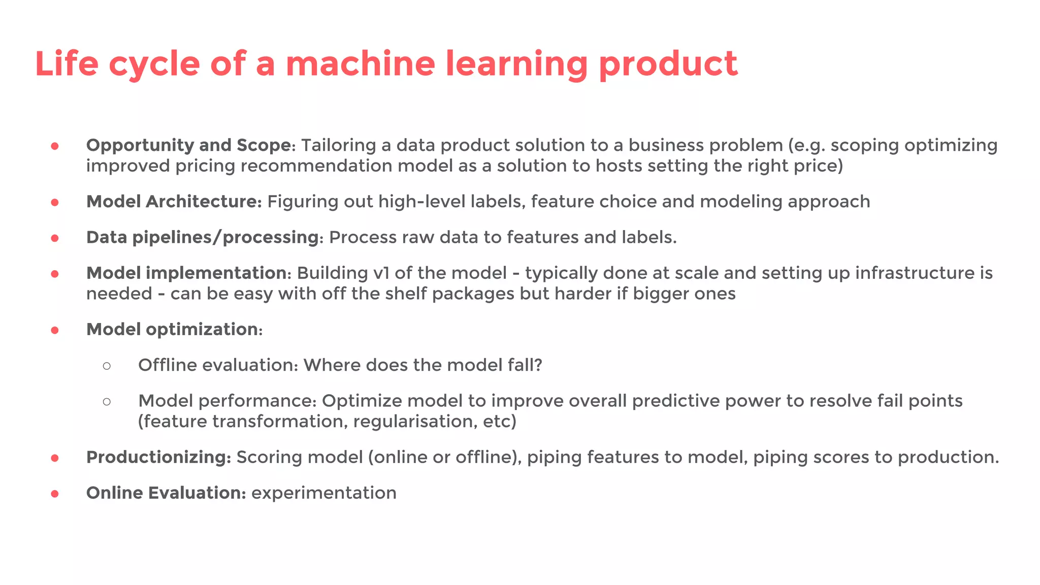 Life cycle of a machine learning product
● Opportunity and Scope: Tailoring a data product solution to a business problem (e.g. scoping optimizing
improved pricing recommendation model as a solution to hosts setting the right price)
● Model Architecture: Figuring out high-level labels, feature choice and modeling approach
● Data pipelines/processing: Process raw data to features and labels.
● Model implementation: Building v1 of the model - typically done at scale and setting up infrastructure is
needed - can be easy with off the shelf packages but harder if bigger ones
● Model optimization:
○ Offline evaluation: Where does the model fall?
○ Model performance: Optimize model to improve overall predictive power to resolve fail points
(feature transformation, regularisation, etc)
● Productionizing: Scoring model (online or offline), piping features to model, piping scores to production.
● Online Evaluation: experimentation
 