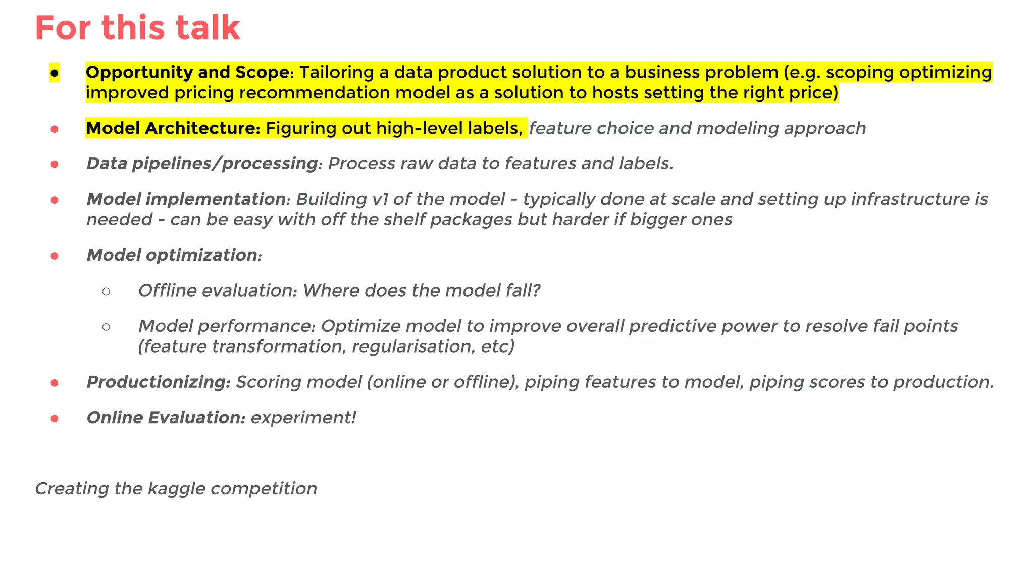 For this talk
● Opportunity and Scope: Tailoring a data product solution to a business problem (e.g. scoping optimizing
improved pricing recommendation model as a solution to hosts setting the right price)
● Model Architecture: Figuring out high-level labels, feature choice and modeling approach
● Data pipelines/processing: Process raw data to features and labels.
● Model implementation: Building v1 of the model - typically done at scale and setting up infrastructure is
needed - can be easy with off the shelf packages but harder if bigger ones
● Model optimization:
○ Offline evaluation: Where does the model fall?
○ Model performance: Optimize model to improve overall predictive power to resolve fail points
(feature transformation, regularisation, etc)
● Productionizing: Scoring model (online or offline), piping features to model, piping scores to production.
● Online Evaluation: experiment!
Creating the kaggle competition
 
