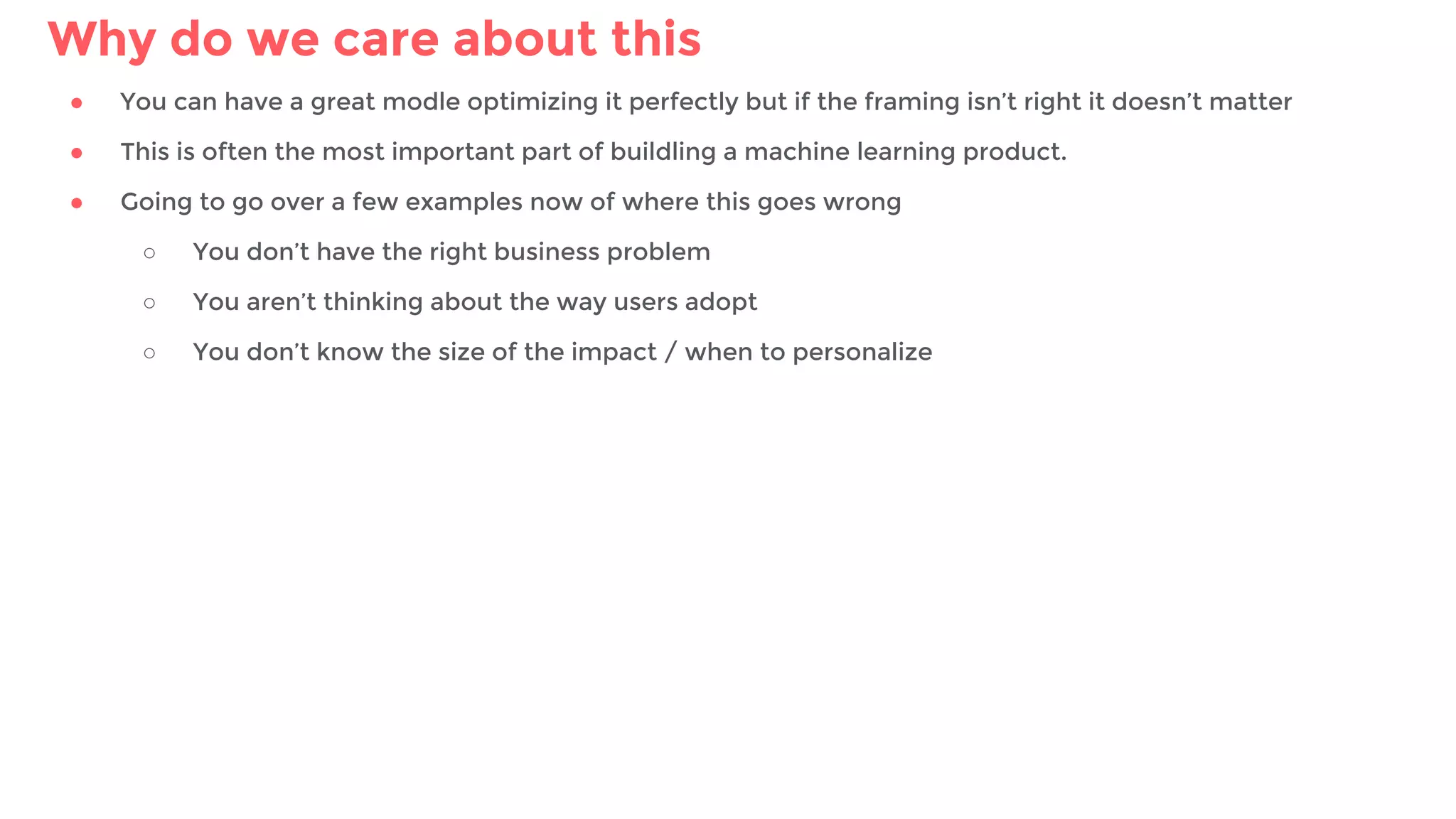 Why do we care about this
● You can have a great modle optimizing it perfectly but if the framing isn’t right it doesn’t matter
● This is often the most important part of buildling a machine learning product.
● Going to go over a few examples now of where this goes wrong
○ You don’t have the right business problem
○ You aren’t thinking about the way users adopt
○ You don’t know the size of the impact / when to personalize
 