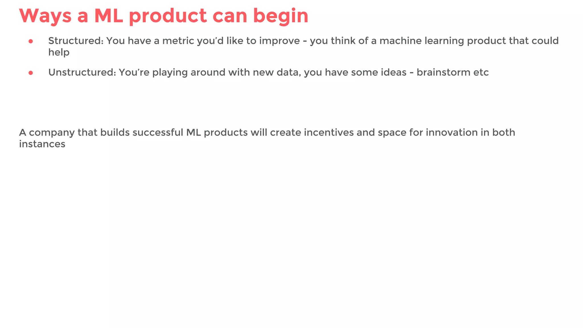 Ways a ML product can begin
● Structured: You have a metric you’d like to improve - you think of a machine learning product that could
help
● Unstructured: You’re playing around with new data, you have some ideas - brainstorm etc
A company that builds successful ML products will create incentives and space for innovation in both
instances
 