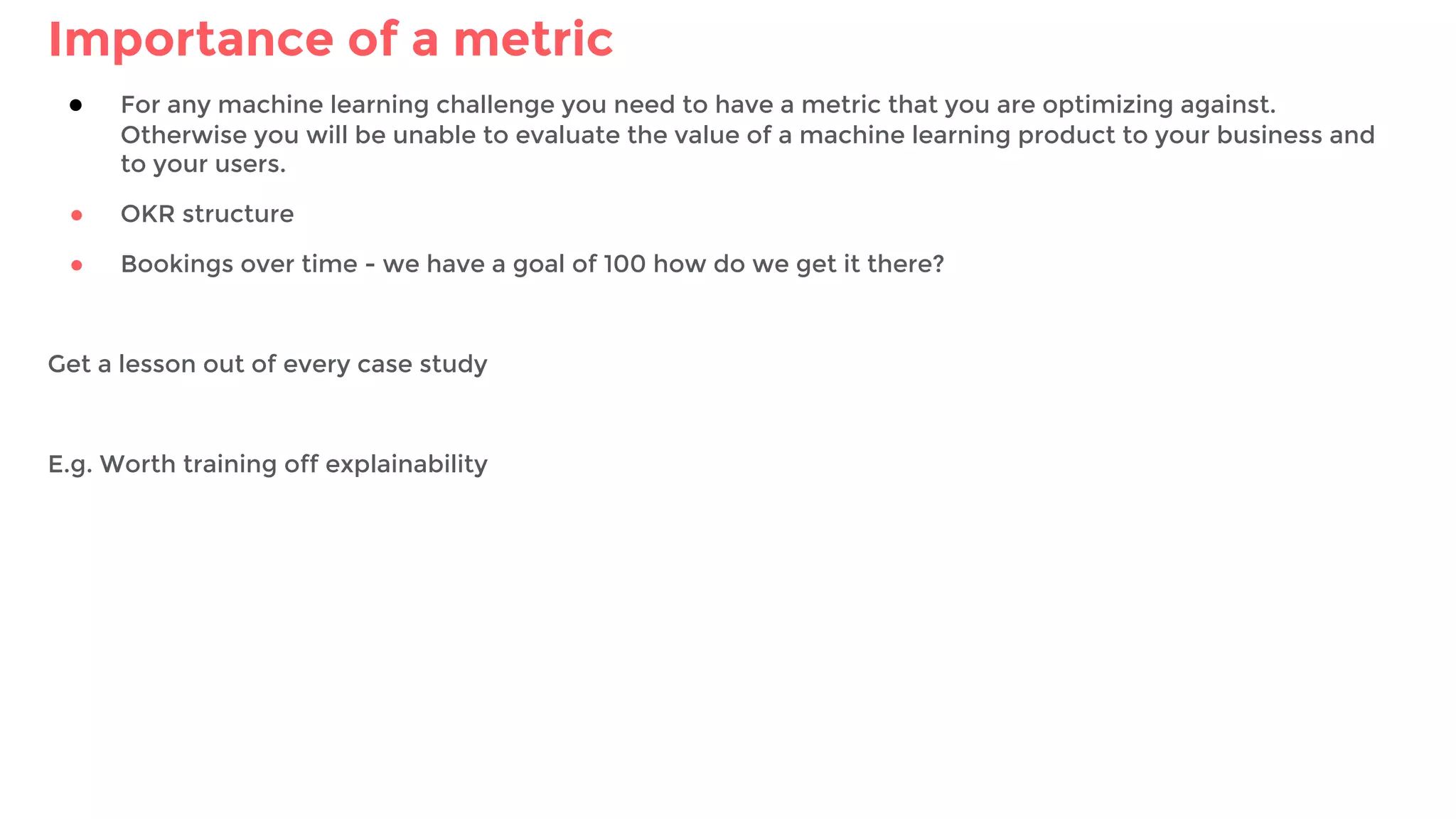 Importance of a metric
● For any machine learning challenge you need to have a metric that you are optimizing against.
Otherwise you will be unable to evaluate the value of a machine learning product to your business and
to your users.
● OKR structure
● Bookings over time - we have a goal of 100 how do we get it there?
Get a lesson out of every case study
E.g. Worth training off explainability
 