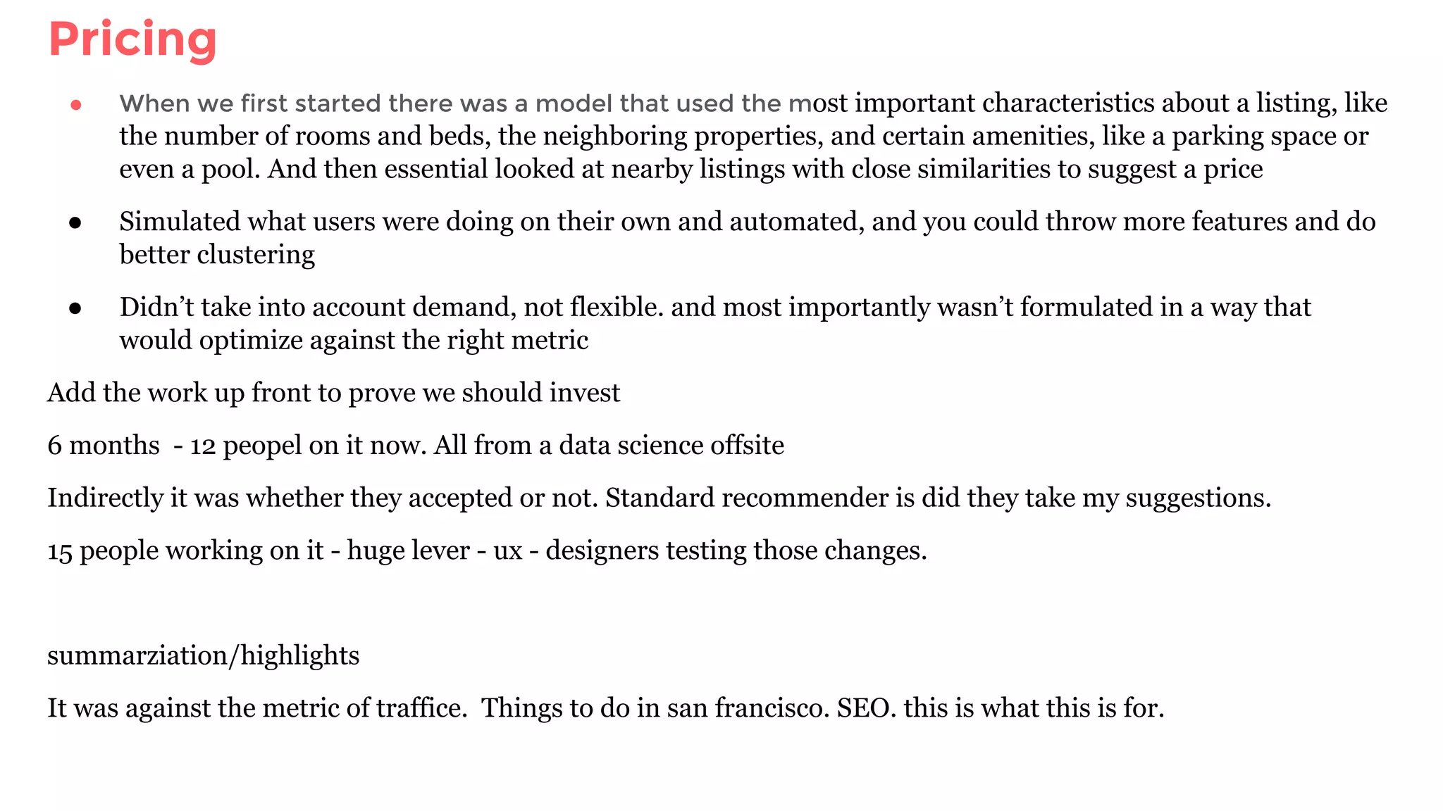 Pricing
● When we first started there was a model that used the most important characteristics about a listing, like
the number of rooms and beds, the neighboring properties, and certain amenities, like a parking space or
even a pool. And then essential looked at nearby listings with close similarities to suggest a price
● Simulated what users were doing on their own and automated, and you could throw more features and do
better clustering
● Didn’t take into account demand, not flexible. and most importantly wasn’t formulated in a way that
would optimize against the right metric
Add the work up front to prove we should invest
6 months - 12 peopel on it now. All from a data science offsite
Indirectly it was whether they accepted or not. Standard recommender is did they take my suggestions.
15 people working on it - huge lever - ux - designers testing those changes.
summarziation/highlights
It was against the metric of traffice. Things to do in san francisco. SEO. this is what this is for.
 