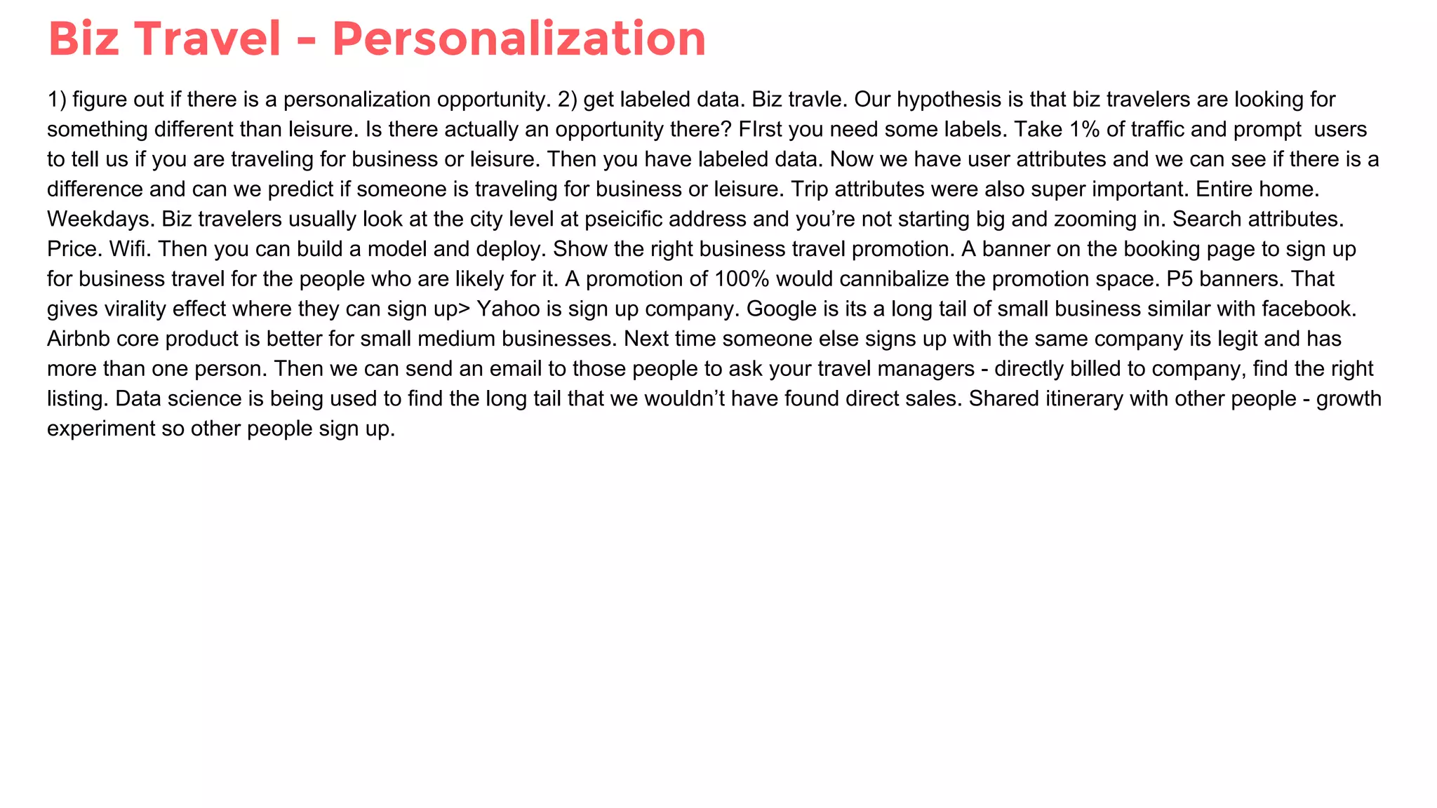 Biz Travel - Personalization
1) figure out if there is a personalization opportunity. 2) get labeled data. Biz travle. Our hypothesis is that biz travelers are looking for
something different than leisure. Is there actually an opportunity there? FIrst you need some labels. Take 1% of traffic and prompt users
to tell us if you are traveling for business or leisure. Then you have labeled data. Now we have user attributes and we can see if there is a
difference and can we predict if someone is traveling for business or leisure. Trip attributes were also super important. Entire home.
Weekdays. Biz travelers usually look at the city level at pseicific address and you’re not starting big and zooming in. Search attributes.
Price. Wifi. Then you can build a model and deploy. Show the right business travel promotion. A banner on the booking page to sign up
for business travel for the people who are likely for it. A promotion of 100% would cannibalize the promotion space. P5 banners. That
gives virality effect where they can sign up> Yahoo is sign up company. Google is its a long tail of small business similar with facebook.
Airbnb core product is better for small medium businesses. Next time someone else signs up with the same company its legit and has
more than one person. Then we can send an email to those people to ask your travel managers - directly billed to company, find the right
listing. Data science is being used to find the long tail that we wouldn’t have found direct sales. Shared itinerary with other people - growth
experiment so other people sign up.
 