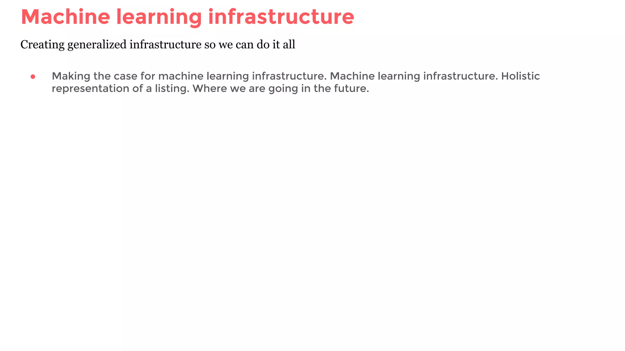 Machine learning infrastructure
Creating generalized infrastructure so we can do it all
● Making the case for machine learning infrastructure. Machine learning infrastructure. Holistic
representation of a listing. Where we are going in the future.
 