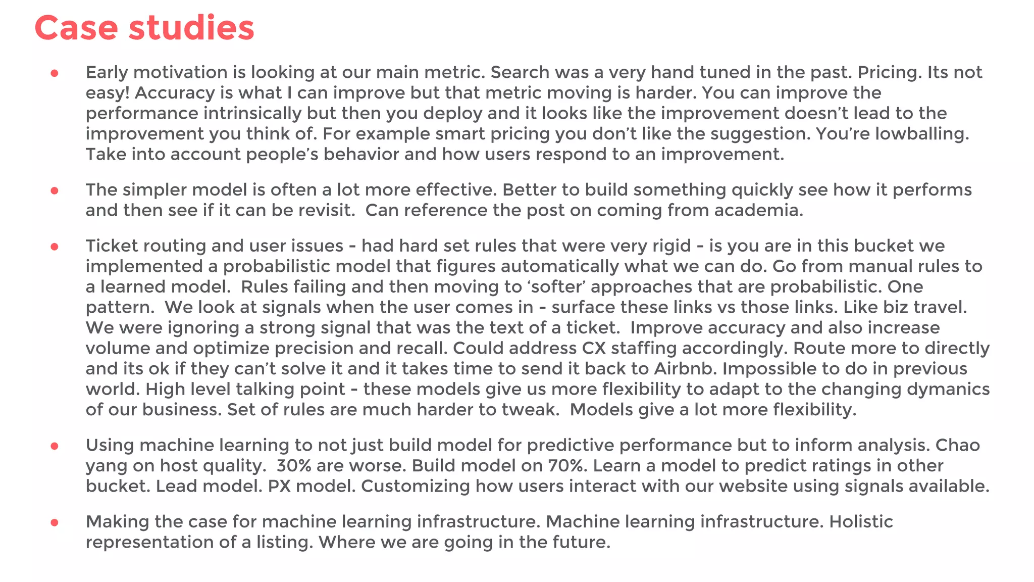 Case studies
● Early motivation is looking at our main metric. Search was a very hand tuned in the past. Pricing. Its not
easy! Accuracy is what I can improve but that metric moving is harder. You can improve the
performance intrinsically but then you deploy and it looks like the improvement doesn’t lead to the
improvement you think of. For example smart pricing you don’t like the suggestion. You’re lowballing.
Take into account people’s behavior and how users respond to an improvement.
● The simpler model is often a lot more effective. Better to build something quickly see how it performs
and then see if it can be revisit. Can reference the post on coming from academia.
● Ticket routing and user issues - had hard set rules that were very rigid - is you are in this bucket we
implemented a probabilistic model that figures automatically what we can do. Go from manual rules to
a learned model. Rules failing and then moving to ‘softer’ approaches that are probabilistic. One
pattern. We look at signals when the user comes in - surface these links vs those links. Like biz travel.
We were ignoring a strong signal that was the text of a ticket. Improve accuracy and also increase
volume and optimize precision and recall. Could address CX staffing accordingly. Route more to directly
and its ok if they can’t solve it and it takes time to send it back to Airbnb. Impossible to do in previous
world. High level talking point - these models give us more flexibility to adapt to the changing dymanics
of our business. Set of rules are much harder to tweak. Models give a lot more flexibility.
● Using machine learning to not just build model for predictive performance but to inform analysis. Chao
yang on host quality. 30% are worse. Build model on 70%. Learn a model to predict ratings in other
bucket. Lead model. PX model. Customizing how users interact with our website using signals available.
● Making the case for machine learning infrastructure. Machine learning infrastructure. Holistic
representation of a listing. Where we are going in the future.
 