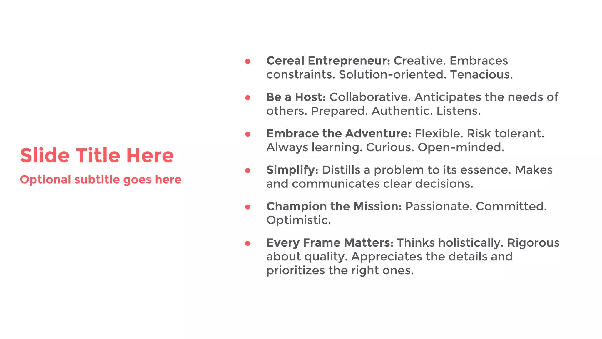 Slide Title Here
Optional subtitle goes here
● Cereal Entrepreneur: Creative. Embraces
constraints. Solution-oriented. Tenacious.
● Be a Host: Collaborative. Anticipates the needs of
others. Prepared. Authentic. Listens.
● Embrace the Adventure: Flexible. Risk tolerant.
Always learning. Curious. Open-minded.
● Simplify: Distills a problem to its essence. Makes
and communicates clear decisions.
● Champion the Mission: Passionate. Committed.
Optimistic.
● Every Frame Matters: Thinks holistically. Rigorous
about quality. Appreciates the details and
prioritizes the right ones.
 