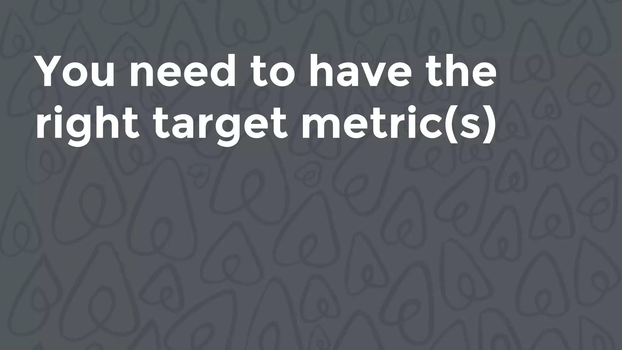 You need to have the
right target metric(s)
 
