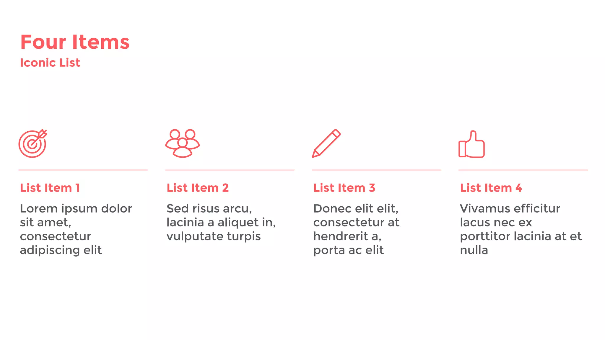 Four Items
Iconic List
List Item 1 List Item 2 List Item 3
Lorem ipsum dolor
sit amet,
consectetur
adipiscing elit
Sed risus arcu,
lacinia a aliquet in,
vulputate turpis
Donec elit elit,
consectetur at
hendrerit a,
porta ac elit
Vivamus efficitur
lacus nec ex
porttitor lacinia at et
nulla
List Item 4
 