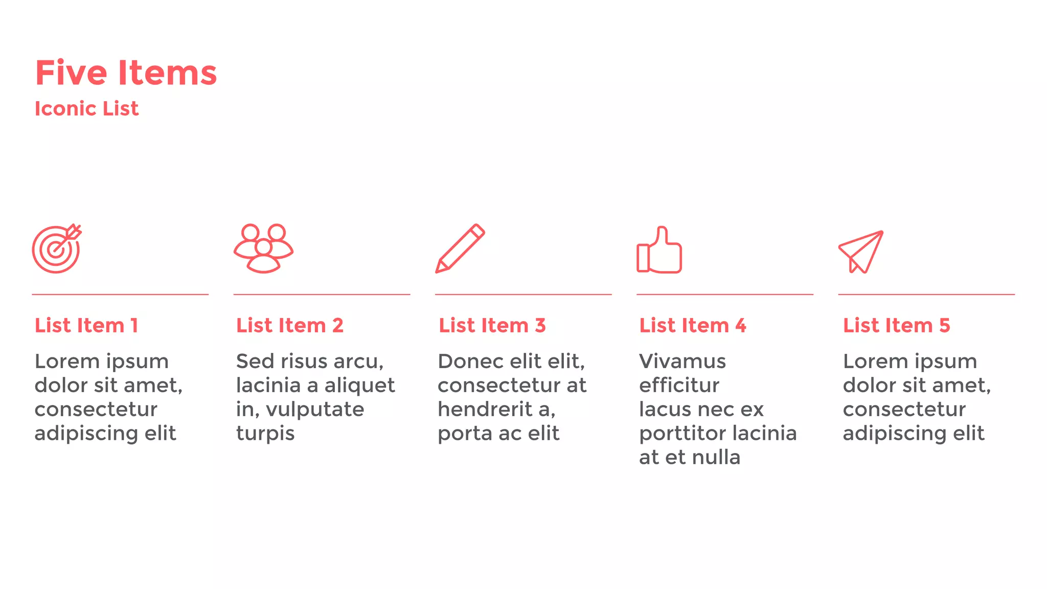 Five Items
Iconic List
List Item 1 List Item 2 List Item 3
Lorem ipsum
dolor sit amet,
consectetur
adipiscing elit
Sed risus arcu,
lacinia a aliquet
in, vulputate
turpis
Donec elit elit,
consectetur at
hendrerit a,
porta ac elit
Vivamus
efficitur
lacus nec ex
porttitor lacinia
at et nulla
List Item 4 List Item 5
Lorem ipsum
dolor sit amet,
consectetur
adipiscing elit
 