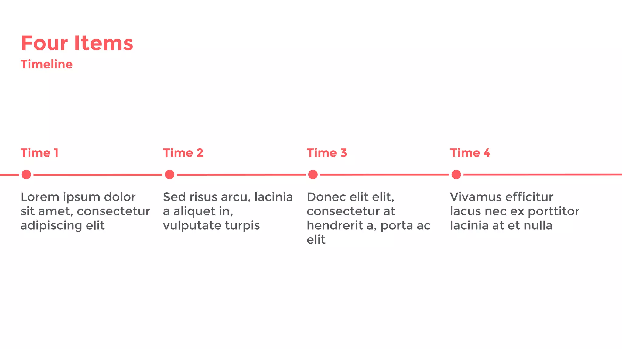 Four Items
Timeline
Time 1 Time 2 Time 3
Lorem ipsum dolor
sit amet, consectetur
adipiscing elit
Sed risus arcu, lacinia
a aliquet in,
vulputate turpis
Donec elit elit,
consectetur at
hendrerit a, porta ac
elit
Vivamus efficitur
lacus nec ex porttitor
lacinia at et nulla
Time 4
 