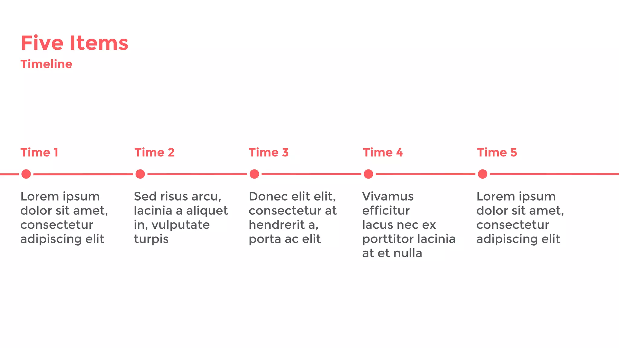 Five Items
Timeline
Time 1 Time 2 Time 3
Lorem ipsum
dolor sit amet,
consectetur
adipiscing elit
Sed risus arcu,
lacinia a aliquet
in, vulputate
turpis
Donec elit elit,
consectetur at
hendrerit a,
porta ac elit
Vivamus
efficitur
lacus nec ex
porttitor lacinia
at et nulla
Time 4 Time 5
Lorem ipsum
dolor sit amet,
consectetur
adipiscing elit
 