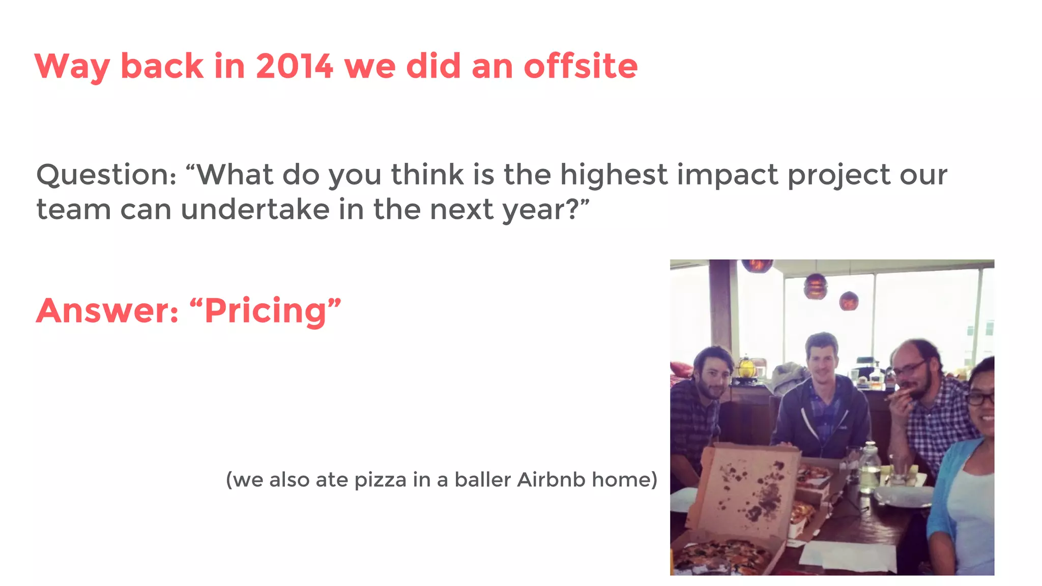 Way back in 2014 we did an offsite
Question: “What do you think is the highest impact project our
team can undertake in the next year?”
Answer: “Pricing”
(we also ate pizza in a baller Airbnb home)
 