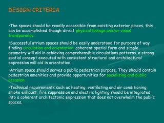 DESIGN CRITERIA The spaces should be readily accessible from existing exterior places. this can be accomplished though direct  physical linkage and/or visual transparency.  Successful atrium spaces should be easily understood for purpose of way finding  circulation and orientation.  coherent spatial form and simple geometry will aid in achieving comprehensible circulations patterns. a strong spatial concept executed with consistent structural and architectural expression will aid in orientation. Atrium space should serves a public pedestrian purpose. They should contain pedestrian amenities and provide opportunities for  socializing and public occasion. Technical requirements such as heating, ventilating and air conditioning, smoke exhaust, fire suppression and electric lighting should be integrated into a coherent architectonic expression that does not overwhelm the public spaces. 