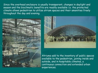 Since the overhead enclosure is usually transparent, changes in daylight and season and the bioclimatic benefits are readily available i.e. the protected climate allows pedestrian to utilize atrium spaces and their amenities freely throughout the day and evening. Atriums add to the inventory of public spaces available to the pedestrian, joining inside and outside, and in hospitable climates, a continuous connection and extended urban experiences. 