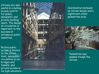 Atriums are also useful in creating access control for public, semipublic and private building users. The design of circulation is important to the success of atriums as public amenities. In this public access is limited to the street level, semipublic circulation is via bridges and tunnels, and private access is via high elevators. Pedestrian way passes trough the atrium Coordination between an atrium design and a significant urban pedestrian area. 