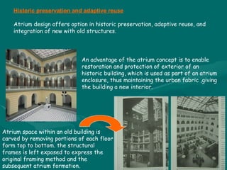 Atrium space within an old building is carved by removing portions of each floor form top to bottom. the structural frames is left exposed to express the original framing method and the subsequent atrium formation. An advantage of the atrium concept is to enable restoration and protection of exterior of an historic building, which is used as part of an atrium enclosure, thus maintaining the urban fabric ,giving the building a new interior.  Historic preservation and adaptive reuse Atrium design offers option in historic preservation, adaptive reuse, and integration of new with old structures. 