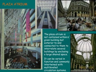 The plaza atrium is not contained within a given building but exterior to and connected to them to interrelate several buildings by enclosing a large shared space. It can be varied in function and commonly intertwined with multileveled circulation systems. PLAZA ATRIUM 
