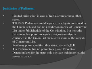 	Only emergency due to War or External Aggression can be declared as  	it is within the scope of “Defense” as surrendered to the Union of  	India. Contd. 	The Union Legislature can not legislate on the matters  	provided in the Union list and Concurrent list which 	are  	not in accordance with the subjects provided in the  	instrument of accession. 	The consultation of the State Government is required in  	any matter that affects the State.   It can be said that the Union of India has the power to act   	on an issue independently only if it is somehow related to  	the three subjects surrendered or those expressly 	mentioned in the instrument of accession.