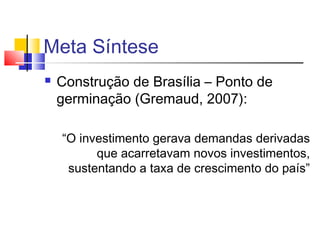 Meta Síntese


Construção de Brasília – Ponto de
germinação (Gremaud, 2007):
“O investimento gerava demandas derivadas
que acarretavam novos investimentos,
sustentando a taxa de crescimento do país”

 