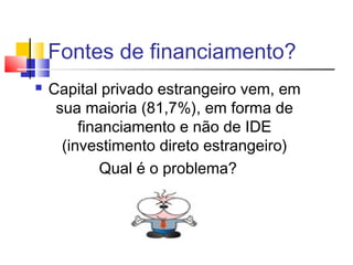 Fontes de financiamento?


Capital privado estrangeiro vem, em
sua maioria (81,7%), em forma de
financiamento e não de IDE
(investimento direto estrangeiro)
Qual é o problema?

 