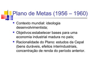 Plano de Metas (1956 – 1960)






Contexto mundial: ideologia
desenvolvimentista;
Objetivos:estabelecer bases para uma
economia industrial madura no país;
Racionalidade do Plano: estudos da Cepal
(bens duráveis, efeitos interindustriais,
concentração de renda do período anterior.

 