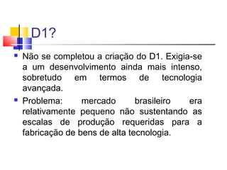 D1?




Não se completou a criação do D1. Exigia-se
a um desenvolvimento ainda mais intenso,
sobretudo em termos de tecnologia
avançada.
Problema:
mercado
brasileiro
era
relativamente pequeno não sustentando as
escalas de produção requeridas para a
fabricação de bens de alta tecnologia.

 