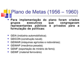 Plano de Metas (1956 – 1960)









Para implementação do plano foram criados
grupos
executivos
que
congregavam
representantes públicos e privados para a
formulação de políticas:
GEIA (indústria automobilística);
GEICON (construção naval);
GEIMAR (máquinas agrícolas e rodoviárias);
GEIMAP (mecânica pesada);
GEMF (exportação de minério de ferro);
GEIMF (material ferroviário)

 