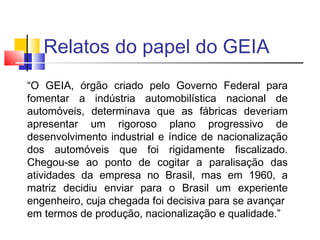 Relatos do papel do GEIA
“O GEIA, órgão criado pelo Governo Federal para
fomentar a indústria automobilística nacional de
automóveis, determinava que as fábricas deveriam
apresentar um rigoroso plano progressivo de
desenvolvimento industrial e índice de nacionalização
dos automóveis que foi rigidamente fiscalizado.
Chegou-se ao ponto de cogitar a paralisação das
atividades da empresa no Brasil, mas em 1960, a
matriz decidiu enviar para o Brasil um experiente
engenheiro, cuja chegada foi decisiva para se avançar
em termos de produção, nacionalização e qualidade.”

 