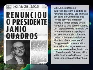 • Em1961, o Brasil se
surpreendeu com o pedido de
renúncia de Jânio. Ele afirmava
em carta ao Congresso que
“forças terríveis” o haviam
levado a tomar aquele gesto.
Acredita-se que Jânio imaginou
um “espetáculo de renúncia”, o
qual mobilizaria a população
em seu favor e ele voltaria ao
poder muito mais fortalecido.
Mas isto não aconteceu. O
Congresso de pronto aceitou
sua saída do cargo. Assumiu
interinamente a direção do país
o Presidente da Câmara, até a
volta do vice João Goulart, que
fazia uma visita oficial à China.
 