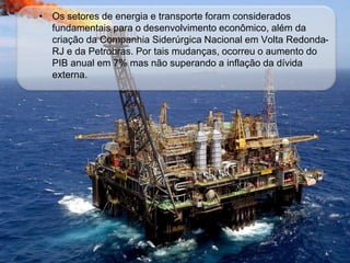 • Os setores de energia e transporte foram considerados
fundamentais para o desenvolvimento econômico, além da
criação da Companhia Siderúrgica Nacional em Volta Redonda-
RJ e da Petrobras. Por tais mudanças, ocorreu o aumento do
PIB anual em 7% mas não superando a inflação da dívida
externa.
 