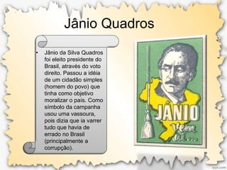 Jânio Quadros
• Jânio da Silva Quadros
foi eleito presidente do
Brasil, através do voto
direito. Passou a idéia
de um cidadão simples
(homem do povo) que
tinha como objetivo
moralizar o país. Como
símbolo da campanha
usou uma vassoura,
pois dizia que ia varrer
tudo que havia de
errado no Brasil
(principalmente a
corrupção).
 