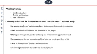 10
Working Culture
• Good work culture
• flexible working time
• good colleagues
Company believe that JK Cement are our most valuable assets. Therefore, They:
•Nurture our employees’ aspirations and provide them excellent growth opportunities
•Foster merit-based development and promotion of our people
•Offer equal employment, growth, leadership and empowerment opportunities to all
•Encourage creativity and innovation and help bring our employees’ ideas to life
•Listen to the employees’ feedback and suggestions
•Acknowledge and reward the hard work of our employees
 